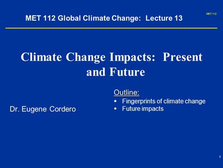 MET 112 1 MET 112 Global Climate Change: Lecture 13 Climate Change Impacts: Present and Future Dr. Eugene Cordero Outline:   Fingerprints of climate.