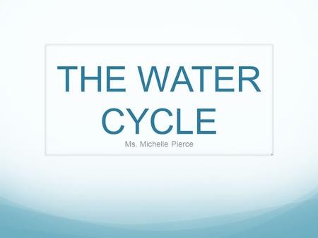 THE WATER CYCLE Ms. Michelle Pierce.