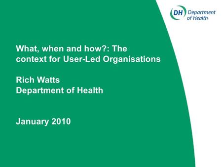 What, when and how?: The context for User-Led Organisations Rich Watts Department of Health January 2010.