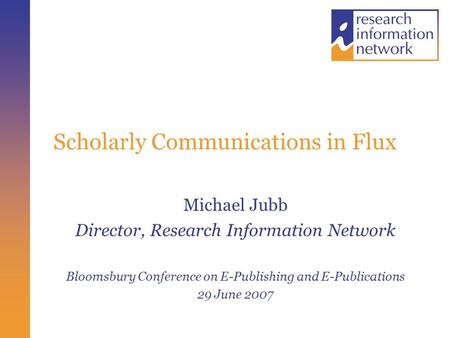 Scholarly Communications in Flux Michael Jubb Director, Research Information Network Bloomsbury Conference on E-Publishing and E-Publications 29 June 2007.