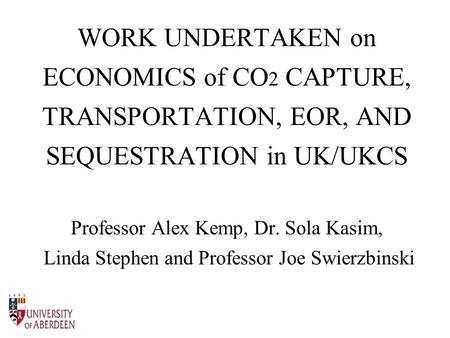 WORK UNDERTAKEN on ECONOMICS of CO 2 CAPTURE, TRANSPORTATION, EOR, AND SEQUESTRATION in UK/UKCS Professor Alex Kemp, Dr. Sola Kasim, Linda Stephen and.