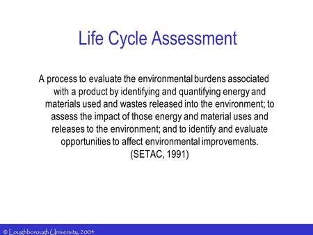 © Loughborough University, 2004 Life Cycle Assessment A process to evaluate the environmental burdens associated with a product by identifying and quantifying.