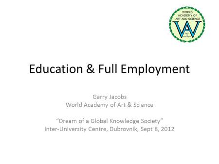 Education & Full Employment Garry Jacobs World Academy of Art & Science Dream of a Global Knowledge Society Inter-University Centre, Dubrovnik, Sept 8,