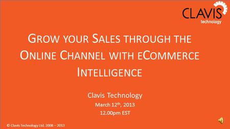 © Clavis Technology Ltd. 2008 – 2013 G ROW YOUR S ALES THROUGH THE O NLINE C HANNEL WITH E C OMMERCE I NTELLIGENCE Clavis Technology March 12 th, 2013.