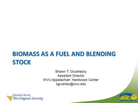 BIOMASS AS A FUEL AND BLENDING STOCK Shawn T. Grushecky Assistant Director WVU Appalachian Hardwood Center