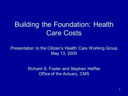 1 Building the Foundation: Health Care Costs Presentation to the Citizens Health Care Working Group May 13, 2005 Richard S. Foster and Stephen Heffler.