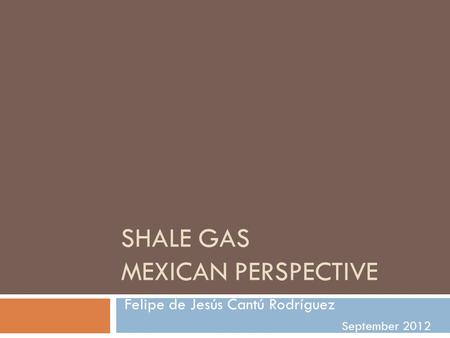 SHALE GAS MEXICAN PERSPECTIVE Felipe de Jesús Cantú Rodríguez September 2012.