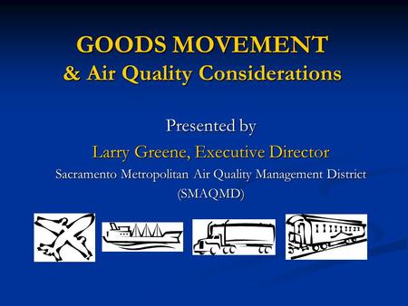 GOODS MOVEMENT & Air Quality Considerations Presented by Larry Greene, Executive Director Sacramento Metropolitan Air Quality Management District (SMAQMD)