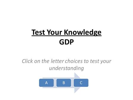 Test Your Knowledge GDP Click on the letter choices to test your understanding ABC.