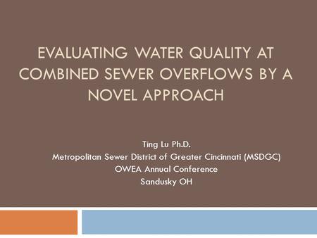 EVALUATING WATER QUALITY AT COMBINED SEWER OVERFLOWS BY A NOVEL APPROACH Ting Lu Ph.D. Metropolitan Sewer District of Greater Cincinnati (MSDGC) OWEA Annual.