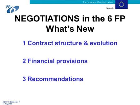 DG RTD - Directorate J 17 July 2003 NEGOTIATIONS in the 6 FP What’s New 1 Contract structure & evolution 2 Financial provisions 3 Recommendations.