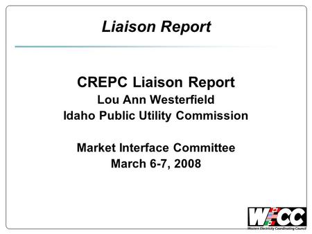 Liaison Report CREPC Liaison Report Lou Ann Westerfield Idaho Public Utility Commission Market Interface Committee March 6-7, 2008.