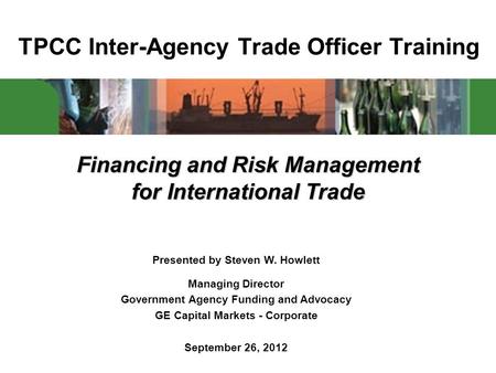 TPCC Inter-Agency Trade Officer Training Financing and Risk Management for International Trade Presented by Steven W. Howlett Managing Director Government.