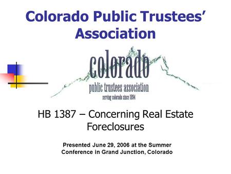 Colorado Public Trustees’ Association HB 1387 – Concerning Real Estate Foreclosures Presented June 29, 2006 at the Summer Conference in Grand Junction,