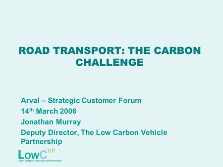 ROAD TRANSPORT: THE CARBON CHALLENGE Arval – Strategic Customer Forum 14 th March 2006 Jonathan Murray Deputy Director, The Low Carbon Vehicle Partnership.