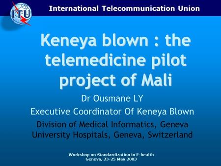 International Telecommunication Union Workshop on Standardization in E-health Geneva, 23-25 May 2003 Keneya blown : the telemedicine pilot project of Mali.