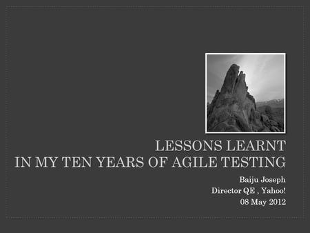 LESSONS LEARNT IN MY TEN YEARS OF AGILE TESTING Baiju Joseph Director QE, Yahoo! 08 May 2012.