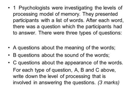 1 Psychologists were investigating the levels of processing model of memory. They presented participants with a list of words. After each word, there was.