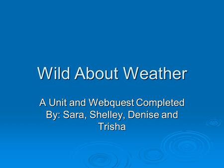 Wild About Weather A Unit and Webquest Completed By: Sara, Shelley, Denise and Trisha.