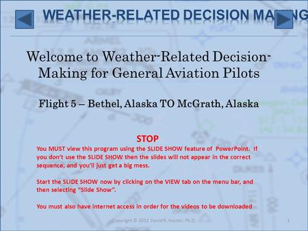 Welcome to Weather-Related Decision- Making for General Aviation Pilots Flight 5 – Bethel, Alaska TO McGrath, Alaska 1Copyright © 2012 David R. Hunter,