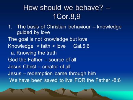 How should we behave? – 1Cor.8,9 1.The basis of Christian behaviour – knowledge guided by love The goal is not knowledge but love Knowledge > faith > love.