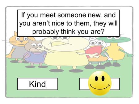 If you meet someone new, and you aren’t nice to them, they will probably think you are? Kind Mean.