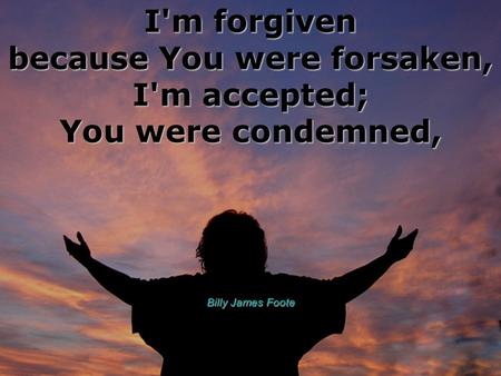 I'm forgiven because You were forsaken, I'm accepted; You were condemned, Billy James Foote.