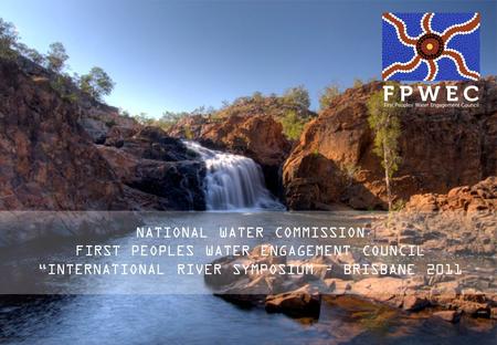 NATIONAL WATER COMMISSION FIRST PEOPLES WATER ENGAGEMENT COUNCIL INTERNATIONAL RIVER SYMPOSIUM – BRISBANE 2011.