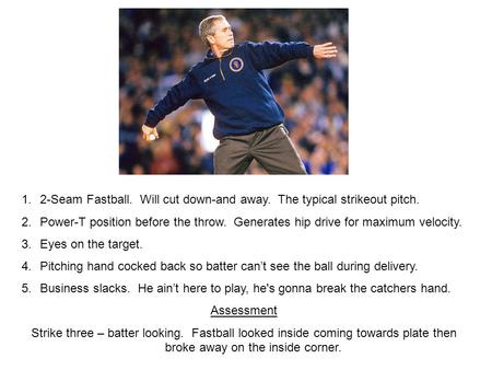 1.2-Seam Fastball. Will cut down-and away. The typical strikeout pitch. 2.Power-T position before the throw. Generates hip drive for maximum velocity.