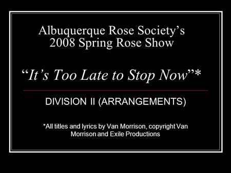 Albuquerque Rose Societys 2008 Spring Rose ShowIts Too Late to Stop Now* DIVISION II (ARRANGEMENTS) *All titles and lyrics by Van Morrison, copyright Van.