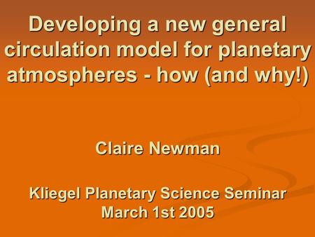 Developing a new general circulation model for planetary atmospheres - how (and why!) Claire Newman Kliegel Planetary Science Seminar March 1st 2005.