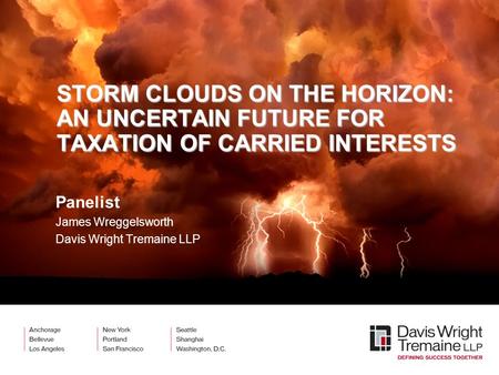 STORM CLOUDS ON THE HORIZON: AN UNCERTAIN FUTURE FOR TAXATION OF CARRIED INTERESTS Panelist James Wreggelsworth Davis Wright Tremaine LLP.