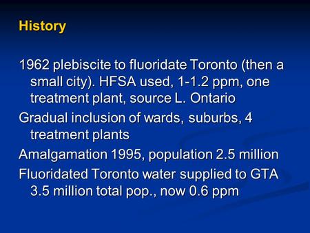 History 1962 plebiscite to fluoridate Toronto (then a small city). HFSA used, 1-1.2 ppm, one treatment plant, source L. Ontario Gradual inclusion of wards,