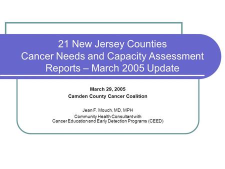 21 New Jersey Counties Cancer Needs and Capacity Assessment Reports – March 2005 Update March 29, 2005 Camden County Cancer Coalition Jean F. Mouch, MD,