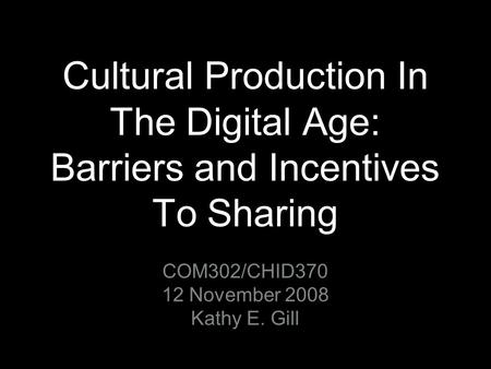 Cultural Production In The Digital Age: Barriers and Incentives To Sharing COM302/CHID370 12 November 2008 Kathy E. Gill.