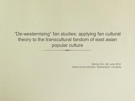 De-westernising fan studies: applying fan cultural theory to the transcultural fandom of east asian popular culture Bertha Chin, 9th June 2012. Media Across.