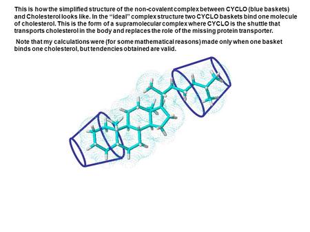 This is how the simplified structure of the non-covalent complex between CYCLO (blue baskets) and Cholesterol looks like. In the ideal complex structure.