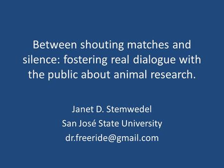 Between shouting matches and silence: fostering real dialogue with the public about animal research. Janet D. Stemwedel San José State University