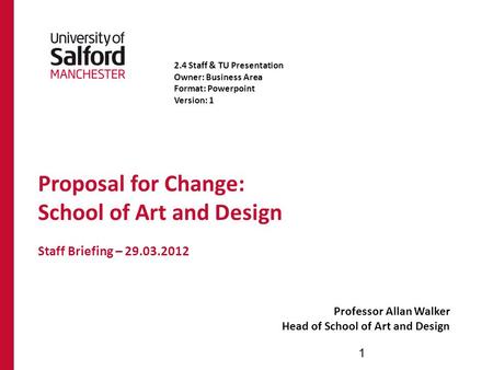 Proposal for Change: School of Art and Design Staff Briefing – 29.03.2012 Professor Allan Walker Head of School of Art and Design 1 2.4 Staff & TU Presentation.