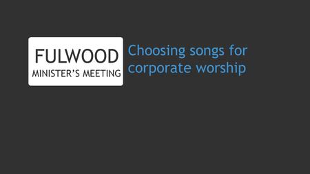 Choosing songs for corporate worship FULWOOD MINISTERS MEETING.