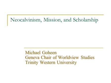 Neocalvinism, Mission, and Scholarship Michael Goheen Geneva Chair of Worldview Studies Trinity Western University.