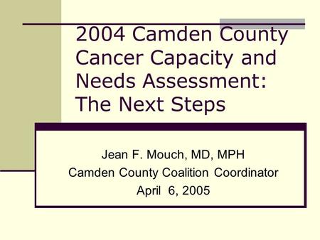 2004 Camden County Cancer Capacity and Needs Assessment: The Next Steps Jean F. Mouch, MD, MPH Camden County Coalition Coordinator April 6, 2005.