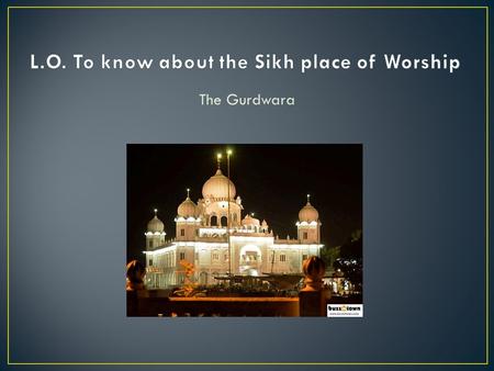 The Gurdwara. Guru = The Guru (The spiritual teacher, which is the Guru Granth Sahib) Dwaar = House Gurdwara = The Gurus home The Sikhs believe that the.