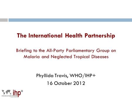 The International Health Partnership Briefing to the All-Party Parliamentary Group on Malaria and Neglected Tropical Diseases Phyllida Travis, WHO/IHP+