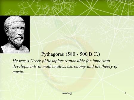 aselhajj1 Pythagoras (580 - 500 B.C.) He was a Greek philosopher responsible for important developments in mathematics, astronomy and the theory of music.