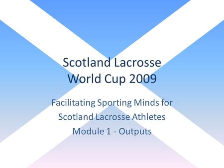 Scotland Lacrosse World Cup 2009 Facilitating Sporting Minds for Scotland Lacrosse Athletes Module 1 - Outputs.