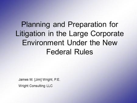 Planning and Preparation for Litigation in the Large Corporate Environment Under the New Federal Rules James M. [Jim] Wright, P.E. Wright Consulting LLC.