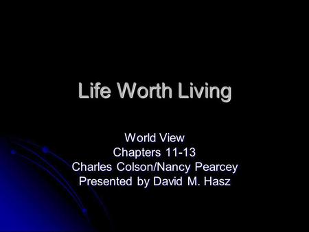 Life Worth Living World View Chapters 11-13 Charles Colson/Nancy Pearcey Presented by David M. Hasz.