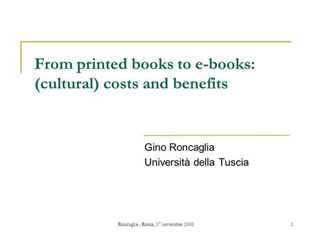 Roncaglia - Roma, 17 novembre 20031 From printed books to e-books: (cultural) costs and benefits Gino Roncaglia Università della Tuscia.