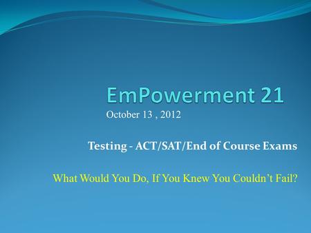 Testing - ACT/SAT/End of Course Exams What Would You Do, If You Knew You Couldnt Fail? October 13, 2012.